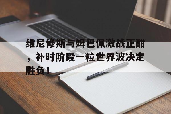 维尼修斯与姆巴佩激战正酣，补时阶段一粒世界波决定胜负！